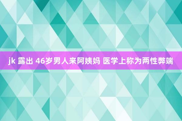 jk 露出 46岁男人来阿姨妈 医学上称为两性弊端