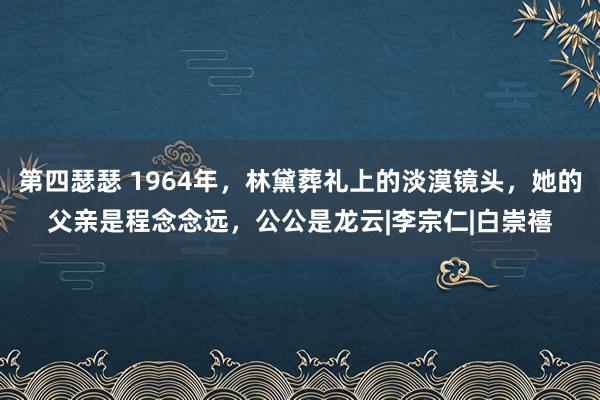 第四瑟瑟 1964年，林黛葬礼上的淡漠镜头，她的父亲是程念念远，公公是龙云|李宗仁|白崇禧