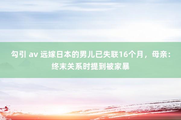 勾引 av 远嫁日本的男儿已失联16个月，母亲：终末关系时提到被家暴