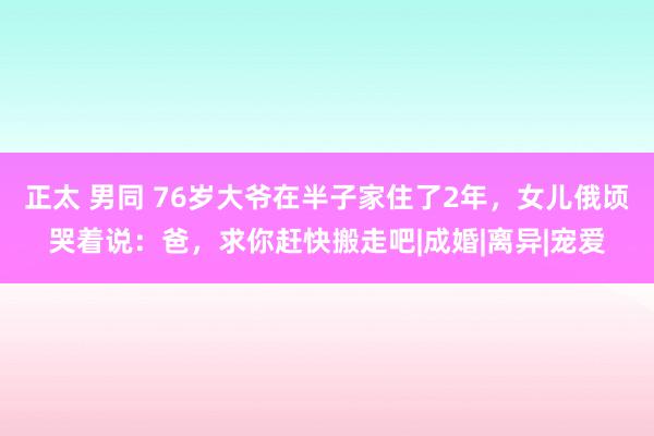 正太 男同 76岁大爷在半子家住了2年，女儿俄顷哭着说：爸，求你赶快搬走吧|成婚|离异|宠爱