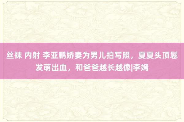 丝袜 内射 李亚鹏娇妻为男儿拍写照，夏夏头顶鬈发萌出血，和爸爸越长越像|李嫣