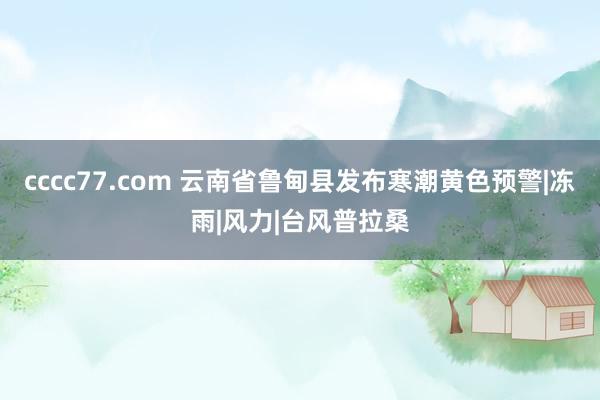 cccc77.com 云南省鲁甸县发布寒潮黄色预警|冻雨|风力|台风普拉桑