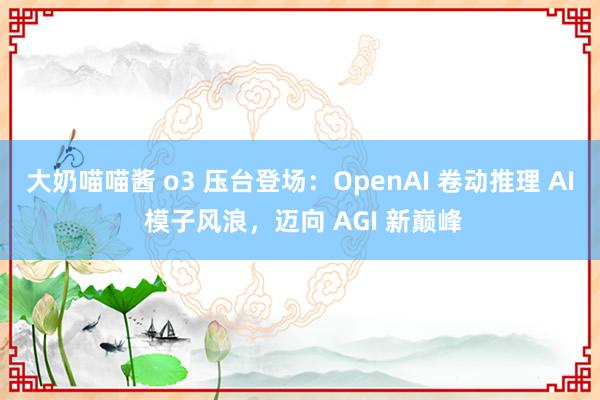 大奶喵喵酱 o3 压台登场：OpenAI 卷动推理 AI 模子风浪，迈向 AGI 新巅峰