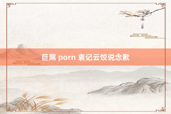 巨屌 porn 袁记云饺说念歉