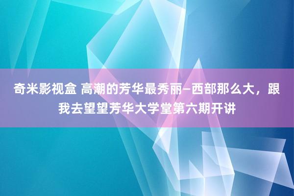 奇米影视盒 高潮的芳华最秀丽—西部那么大，跟我去望望芳华大学堂第六期开讲