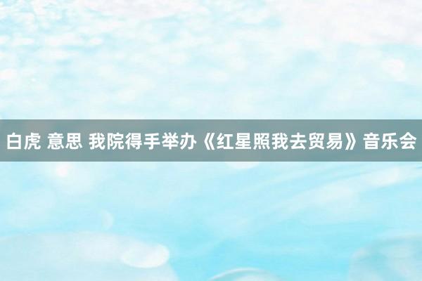 白虎 意思 我院得手举办《红星照我去贸易》音乐会